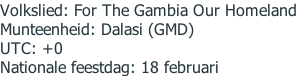 Volkslied:	For The Gambia Our Homeland Munteenheid:	Dalasi (GMD) UTC:	+0 Nationale feestdag:	18 februari